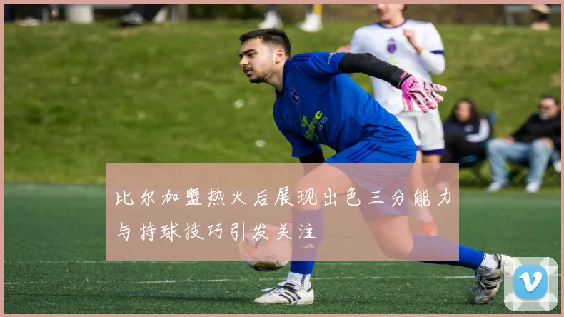 比尔加盟热火后展现出色三分能力与持球技巧引发关注
