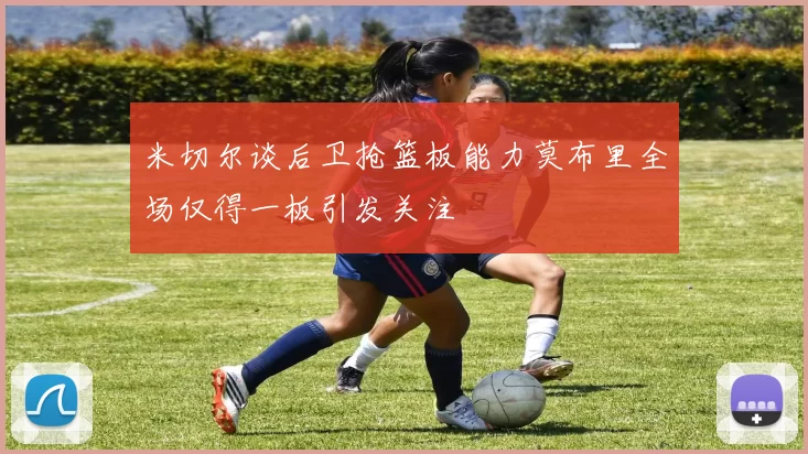 米切尔谈后卫抢篮板能力莫布里全场仅得一板引发关注