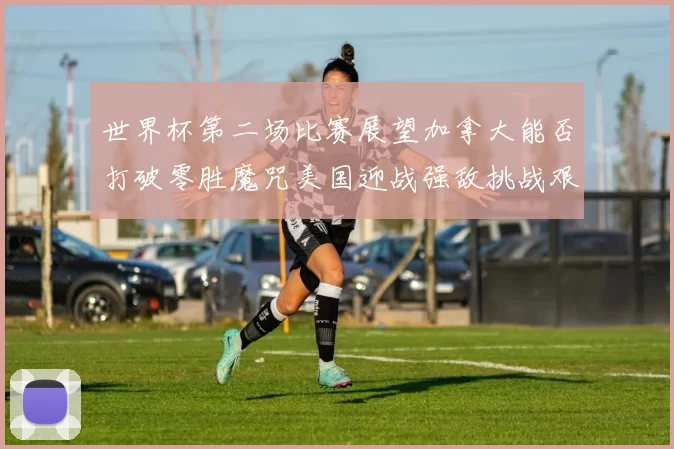 世界杯第二场比赛展望加拿大能否打破零胜魔咒美国迎战强敌挑战艰巨