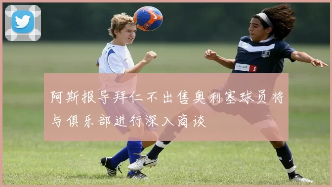 阿斯报导拜仁不出售奥利塞球员将与俱乐部进行深入商谈