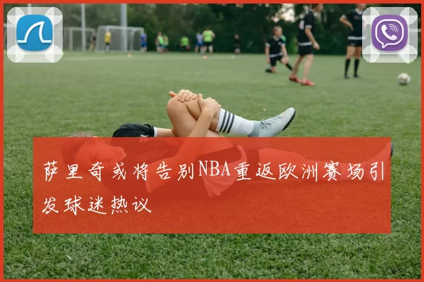 萨里奇或将告别NBA重返欧洲赛场引发球迷热议
