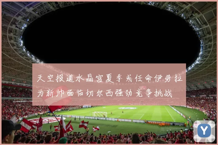 天空报道水晶宫夏季或任命伊劳拉为新帅面临切尔西强劲竞争挑战