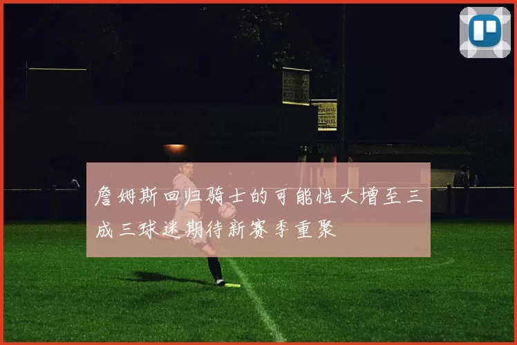 詹姆斯回归骑士的可能性大增至三成三球迷期待新赛季重聚