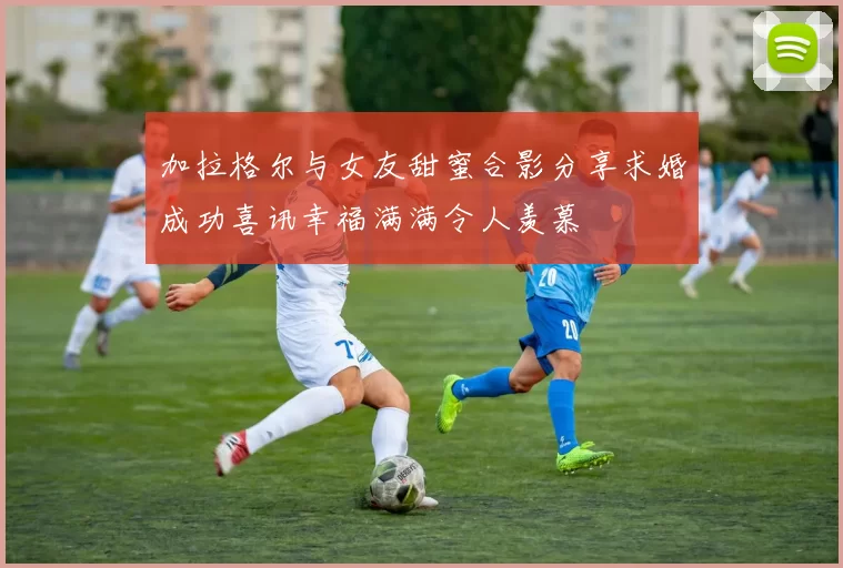 加拉格尔与女友甜蜜合影分享求婚成功喜讯幸福满满令人羡慕