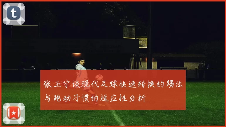 张玉宁谈现代足球快速转换的踢法与跑动习惯的适应性分析