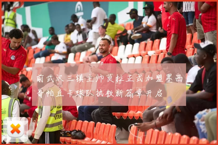 前武汉三镇主帅莫拉正式加盟墨西哥帕丘卡球队执教新篇章开启