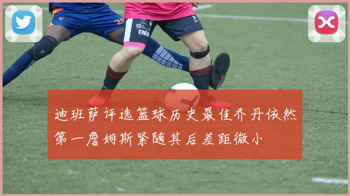 迪班萨评选篮球历史最佳乔丹依然第一詹姆斯紧随其后差距微小