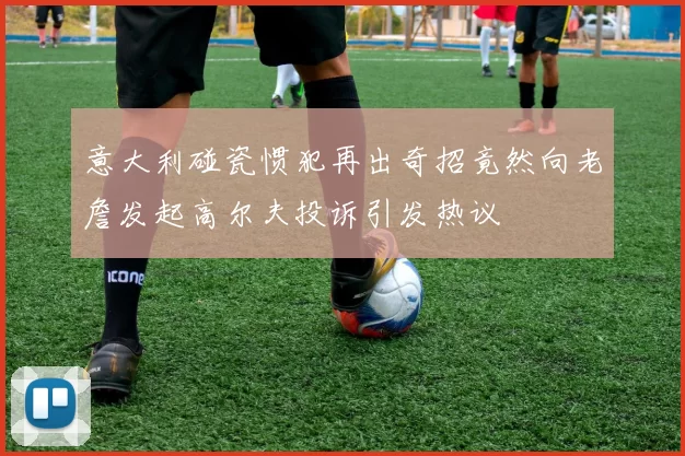 意大利碰瓷惯犯再出奇招竟然向老詹发起高尔夫投诉引发热议