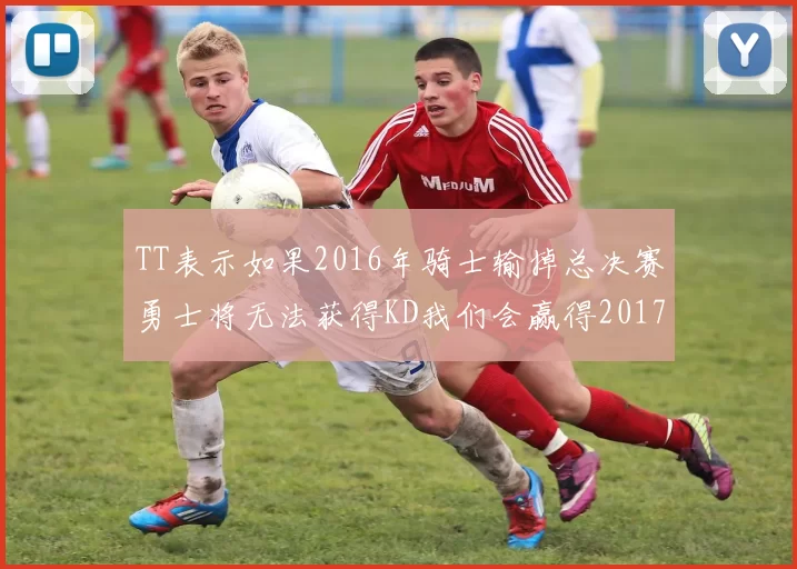 TT表示如果2016年骑士输掉总决赛勇士将无法获得KD我们会赢得2017和2018年总冠军