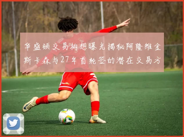 华盛顿交易构想曝光揭秘阿隆维金斯卡森与27年首轮签的潜在交易方案