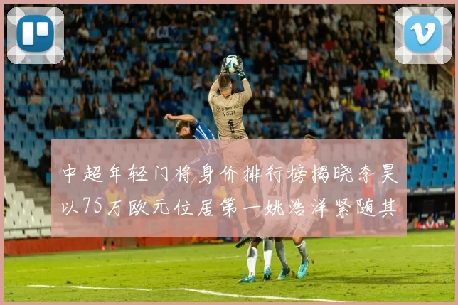 中超年轻门将身价排行榜揭晓李昊以75万欧元位居第一姚浩洋紧随其后