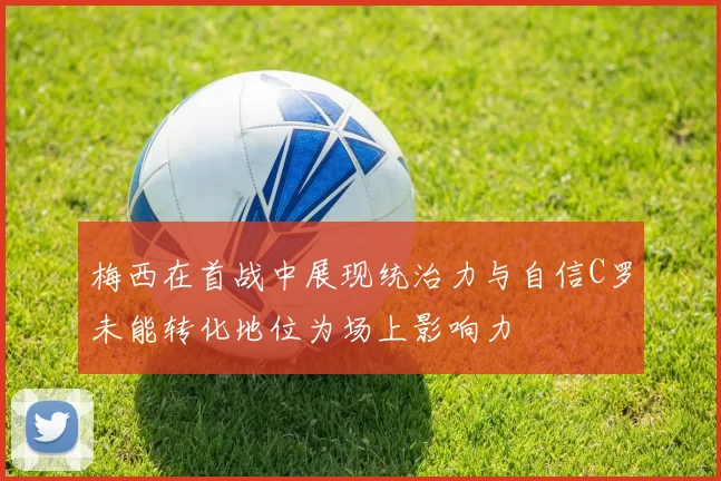 梅西在首战中展现统治力与自信C罗未能转化地位为场上影响力