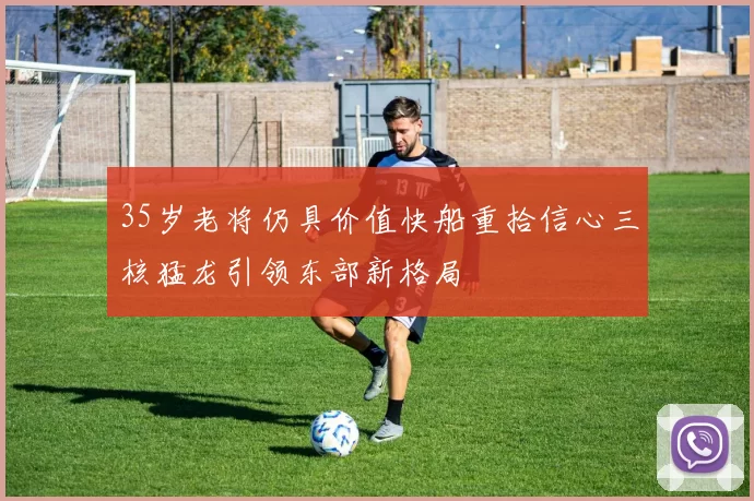 35岁老将仍具价值快船重拾信心三核猛龙引领东部新格局