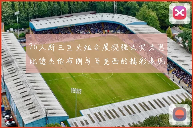 76人新三巨头组合展现强大实力恩比德杰伦布朗与马克西的精彩表现引发期待