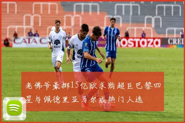 老佛爷豪掷15亿欧求购超巨巴黎四星与佩德里亚马尔成热门人选