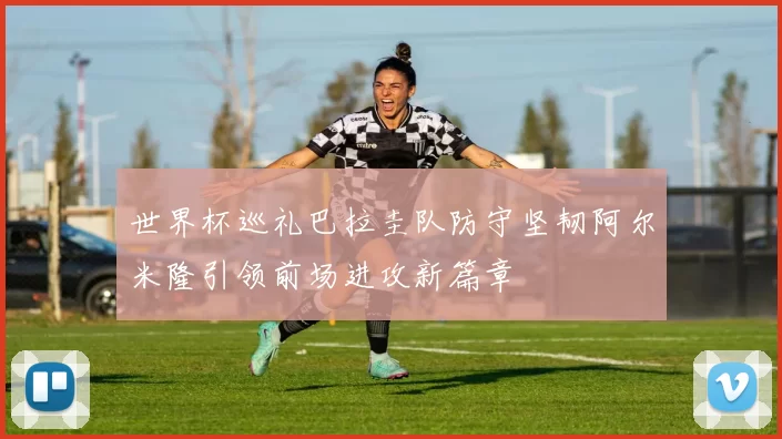 世界杯巡礼巴拉圭队防守坚韧阿尔米隆引领前场进攻新篇章