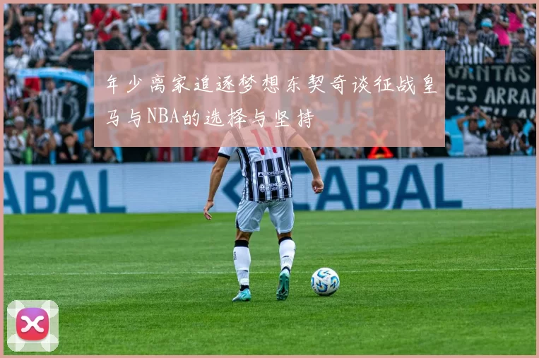 年少离家追逐梦想东契奇谈征战皇马与NBA的选择与坚持