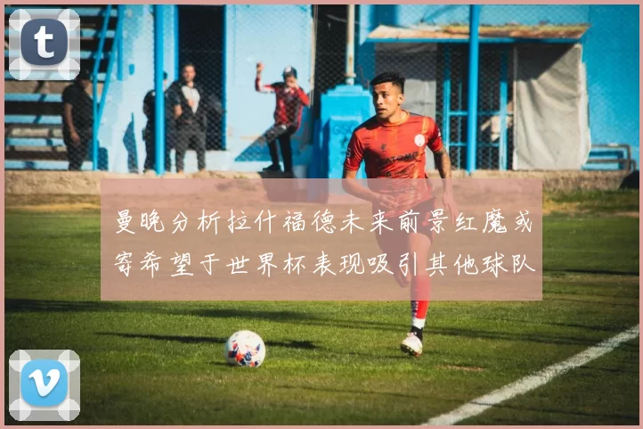 曼晚分析拉什福德未来前景红魔或寄希望于世界杯表现吸引其他球队