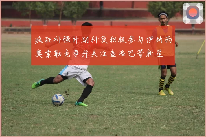 疯狂补强计划科莫积极参与伊纳西奥索勒竞争并关注查洛巴等新星